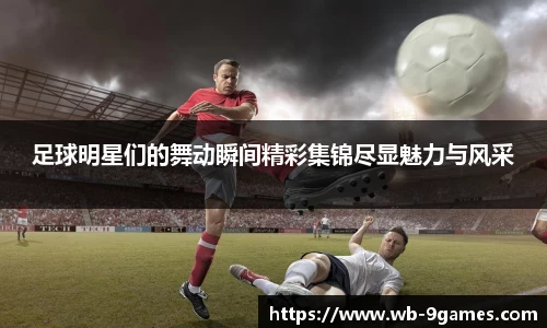 足球明星们的舞动瞬间精彩集锦尽显魅力与风采